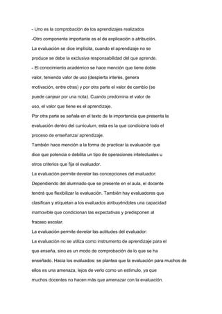 - Uno es la comprobación de los aprendizajes realizados
-Otro componente importante es el de explicación o atribución.
La evaluación se dice implícita, cuando el aprendizaje no se
produce se debe la exclusiva responsabilidad del que aprende.
- El conocimiento académico se hace mención que tiene doble
valor, teniendo valor de uso (despierta interés, genera
motivación, entre otras) y por otra parte el valor de cambio (se
puede canjear por una nota). Cuando predomina el valor de
uso, el valor que tiene es el aprendizaje.
Por otra parte se señala en el texto de la importancia que presenta la
evaluación dentro del curriculum, esta es la que condiciona todo el
proceso de enseñanza/ aprendizaje.
También hace mención a la forma de practicar la evaluación que
dice que potencia o debilita un tipo de operaciones intelectuales u
otros criterios que fija el evaluador.
La evaluación permite develar las concepciones del evaluador:
Dependiendo del alumnado que se presente en el aula, el docente
tendrá que flexibilizar la evaluación. También hay evaluadores que
clasifican y etiquetan a los evaluados atribuyéndoles una capacidad
inamovible que condicionan las expectativas y predisponen al
fracaso escolar.
La evaluación permite develar las actitudes del evaluador:
La evaluación no se utiliza como instrumento de aprendizaje para el
que enseña, sino es un modo de comprobación de lo que se ha
enseñado. Hacia los evaluados: se plantea que la evaluación para muchos de
ellos es una amenaza, lejos de verlo como un estímulo, ya que
muchos docentes no hacen más que amenazar con la evaluación.
 