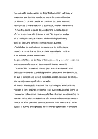 Por otra parte muchas veces los docentes hacen bien su trabajo y
logran que sus alumnos cumplan al momento de ser calificados.
La evaluación permite develar los principios éticos del evaluador
Principios de la forma de hacer la evaluación, quedan de manifiesto
Y muestran como se carga de sentido moral todo el proceso:
-Sobre la estructura y la dinámica social: Tiene que ver mucho
en la predisposición que presenta el alumno al aprendizaje y
parte de esa lucha por conseguir los mejores puestos.
-Finalidad de las instituciones: se piensa que las instituciones
tienen que convertirse en filtros sociales, que deberán clasificar
a los alumnos por sus capacidades.
En general el texto de Santos plantea que enseñar y aprender, se concibe
la enseñanza solo como un proceso mecánico que transmite
conocimientos. También se plantea que los docentes realizan estas
prácticas sin tomar en cuenta los procesos del alumno, todo esto influirá
en que el profesor solo se verá enfrentado a recolectar datos del alumno,
sin que estos sean significativos para ello.
Mi opinión con respecto al texto es que nos sirve para reflexionar con
respecto a cómo algunos profesores están evaluando, dejando aparte las
normas que deben seguir para concretar la evaluación, sin interesarles los
avances de los alumnos. A partir de ello es necesario que nosotros como
futuros docentes podamos evitar repetir estas situaciones que en vez de
ayudar al alumno en su proceso de enseñanza/ aprendizaje lo empeora.
 