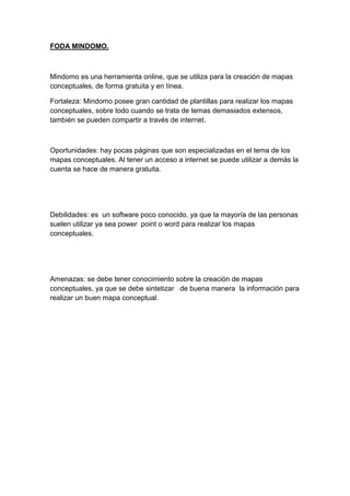 FODA MINDOMO.
Mindomo es una herramienta online, que se utiliza para la creación de mapas
conceptuales, de forma gratuita y en línea.
Fortaleza: Mindomo posee gran cantidad de plantillas para realizar los mapas
conceptuales, sobre todo cuando se trata de temas demasiados extensos,
también se pueden compartir a través de internet.
Oportunidades: hay pocas páginas que son especializadas en el tema de los
mapas conceptuales. Al tener un acceso a internet se puede utilizar a demás la
cuenta se hace de manera gratuita.
Debilidades: es un software poco conocido, ya que la mayoría de las personas
suelen utilizar ya sea power point o word para realizar los mapas
conceptuales.
Amenazas: se debe tener conocimiento sobre la creación de mapas
conceptuales, ya que se debe sintetizar de buena manera la información para
realizar un buen mapa conceptual.
 