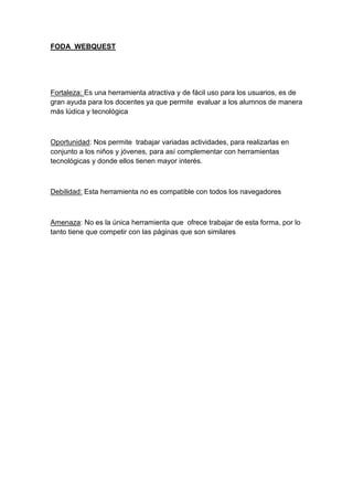 FODA WEBQUEST
Fortaleza: Es una herramienta atractiva y de fácil uso para los usuarios, es de
gran ayuda para los docentes ya que permite evaluar a los alumnos de manera
más lúdica y tecnológica
Oportunidad: Nos permite trabajar variadas actividades, para realizarlas en
conjunto a los niños y jóvenes, para así complementar con herramientas
tecnológicas y donde ellos tienen mayor interés.
Debilidad: Esta herramienta no es compatible con todos los navegadores
Amenaza: No es la única herramienta que ofrece trabajar de esta forma, por lo
tanto tiene que competir con las páginas que son similares
 