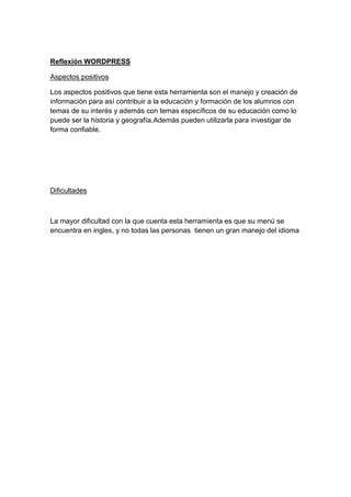 Reflexión WORDPRESS
Aspectos positivos
Los aspectos positivos que tiene esta herramienta son el manejo y creación de
información para así contribuir a la educación y formación de los alumnos con
temas de su interés y además con temas específicos de su educación como lo
puede ser la historia y geografía.Además pueden utilizarla para investigar de
forma confiable.
Dificultades
La mayor dificultad con la que cuenta esta herramienta es que su menú se
encuentra en ingles, y no todas las personas tienen un gran manejo del idioma
 