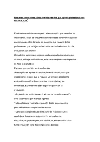 Resumen texto “dime cómo evalúas y te diré qué tipo de profesional y de
persona eres”
En el texto se señala con respecto a la evaluación que se realiza las
instituciones, estas se encuentran condicionadas por diversos agentes
que inciden en ellas, también se menciona que ninguno de los
profesionales que trabajan en las institución haría el mismo tipo de
evaluación a un alumno.
Como todos sabemos el profesor es el encargado de evaluar a sus
alumnos, entregar calificaciones, este sabe en qué momento preciso
se hace la evaluación.
Factores que condicionan la evaluación:
-Prescripciones legales: La evaluación está condicionada por
disposiciones legales que la regulan. La forma de practicar la
evaluación es unificar los momentos, nomenclativa y los
contenidos. El profesional debe seguir los pasos de la
evaluación.
-Supervisiones institucionales: La forma de hacer la evaluación
esta supervisada por diversos agentes.
Todo profesional realiza la evaluación desde su perspectiva,
pero todos deben cumplir con las normas.
- Condiciones organizativas: este punto se realiza con unos
condicionantes determinados como lo son en tiempo
disponible, el grupo de personas evaluadas, entre muchas otras.
En la evaluación tiene dos componentes básicos:
 