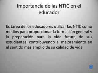 Importancia de las NTIC en el
educador
Es tarea de los educadores utilizar las NTIC como
medios para proporcionar la formación general y
la preparación para la vida futura de sus
estudiantes, contribuyendo al mejoramiento en
el sentido mas amplio de su calidad de vida.
 