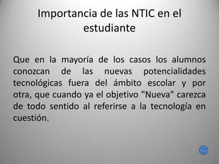 Importancia de las NTIC en el
estudiante
Que en la mayoría de los casos los alumnos
conozcan de las nuevas potencialidades
tecnológicas fuera del ámbito escolar y por
otra, que cuando ya el objetivo "Nueva" carezca
de todo sentido al referirse a la tecnología en
cuestión.
 