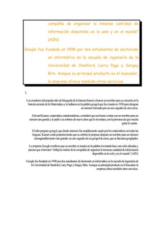 compañía de organizar la inmensa cantidad de
información disponible en la web y en el mundo”
(AIN)
Google fue fundado en 1998 por dos estudiantes de doctorado
en informática en la escuela de ingeniería de la
Universidad de Stanford, Larry Page y Sergey
Brin. Aunque su principal producto es el buscador,
la empresa ofrece también otros servicios.
3.
Los creadores del popular sitio de búsqueda de la Internet fueron a buscar un nombre para su creación en la
historia reciente de la Matemática y lo hallaron en la palabra googol que fue creada en 1930 para designar
un número formado por un uno seguido de cien ceros.
Edward Kasner, matemático estadounidense, consideró que era bueno contar con un nombre para un
número tan grande y le pidió a su sobrino de nueve años que lo inventara, con la promesa de que mucha
gente lo usaría.
El niño propuso googol, que desde entonces fue ampliamente usado por los matemáticos en todas las
lenguas. Kasner contó posteriormente que su sobrino le propuso después un nombre para un número
inimaginablemente más grande: un uno seguido de un googol de ceros, que se llamaría googleplex
La empresa Google confirma que su nombre se inspira en la palabra inventada hace casi ocho décadas y
precisa que el término “refleja la misión de la compañía de organizar la inmensa cantidad de información
disponible en la web y en el mundo” (AIN)
Google fue fundado en 1998 por dos estudiantes de doctorado en informática en la escuela de ingeniería de
la Universidad de Stanford, Larry Page y Sergey Brin. Aunque su principal producto es el buscador, la
empresa ofrece también otros servicios.

 