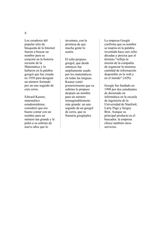 4.
Los creadores del
popular sitio de
búsqueda de la Internet
fueron a buscar un
nombre para su
creación en la historia
reciente de la
Matemática y lo
hallaron en la palabra
googol que fue creada
en 1930 para designar
un número formado
por un uno seguido de
cien ceros.
Edward Kasner,
matemático
estadounidense,
consideró que era
bueno contar con un
nombre para un
número tan grande y le
pidió a su sobrino de
nueve años que lo

inventara, con la
promesa de que
mucha gente lo
usaría.
El niño propuso
googol, que desde
entonces fue
ampliamente usado
por los matemáticos
en todas las lenguas.
Kasner contó
posteriormente que su
sobrino le propuso
después un nombre
para un número
inimaginablemente
más grande: un uno
seguido de un googol
de ceros, que se
llamaría googleplex

La empresa Google
confirma que su nombre
se inspira en la palabra
inventada hace casi ocho
décadas y precisa que el
término “refleja la
misión de la compañía
de organizar la inmensa
cantidad de información
disponible en la web y
en el mundo” (AIN)
Google fue fundado en
1998 por dos estudiantes
de doctorado en
informática en la escuela
de ingeniería de la
Universidad de Stanford,
Larry Page y Sergey
Brin. Aunque su
principal producto es el
buscador, la empresa
ofrece también otros
servicios.

 