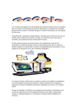 5.
Los creadores del popular sitio de búsqueda de la Internet fueron a buscar un nombre
para su creación en la historia reciente de la Matemática y lo hallaron en la palabra
googol que fue creada en 1930 para designar un número formado por un uno seguido
de cien ceros.
Edward Kasner, matemático estadounidense, consideró que era bueno contar con un
nombre para un número tan grande y le pidió a su sobrino de nueve años que lo
inventara, con la promesa de que mucha gente lo usaría.
El niño propuso googol, que desde entonces fue ampliamente usado por los
matemáticos en todas las lenguas. Kasner contó posteriormente que su sobrino le
propuso después un nombre para un número inimaginablemente más grande: un uno
seguido de un googol de ceros, que se llamaría googleplex.

La empresa Google confirma que su nombre se inspira en la palabra inventada hace
casi ocho décadas y precisa que el término “refleja la misión de la compañía de
organizar la inmensa cantidad de información disponible en la web y en el mundo”
(AIN)
Google fue fundado en 1998 por dos estudiantes de doctorado en informática en la
escuela de ingeniería de la Universidad de Stanford, Larry Page y Sergey Brin.
Aunque su principal producto es el buscador, la empresa ofrece también otros
servicios.

 