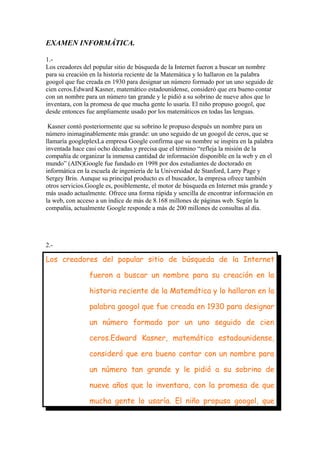 EXAMEN INFORMÁTICA.
1.Los creadores del popular sitio de búsqueda de la Internet fueron a buscar un nombre
para su creación en la historia reciente de la Matemática y lo hallaron en la palabra
googol que fue creada en 1930 para designar un número formado por un uno seguido de
cien ceros.Edward Kasner, matemático estadounidense, consideró que era bueno contar
con un nombre para un número tan grande y le pidió a su sobrino de nueve años que lo
inventara, con la promesa de que mucha gente lo usaría. El niño propuso googol, que
desde entonces fue ampliamente usado por los matemáticos en todas las lenguas.
Kasner contó posteriormente que su sobrino le propuso después un nombre para un
número inimaginablemente más grande: un uno seguido de un googol de ceros, que se
llamaría googleplexLa empresa Google confirma que su nombre se inspira en la palabra
inventada hace casi ocho décadas y precisa que el término “refleja la misión de la
compañía de organizar la inmensa cantidad de información disponible en la web y en el
mundo” (AIN)Google fue fundado en 1998 por dos estudiantes de doctorado en
informática en la escuela de ingeniería de la Universidad de Stanford, Larry Page y
Sergey Brin. Aunque su principal producto es el buscador, la empresa ofrece también
otros servicios.Google es, posiblemente, el motor de búsqueda en Internet más grande y
más usado actualmente. Ofrece una forma rápida y sencilla de encontrar información en
la web, con acceso a un índice de más de 8.168 millones de páginas web. Según la
compañía, actualmente Google responde a más de 200 millones de consultas al día.

2.-

Los creadores del popular sitio de búsqueda de la Internet
fueron a buscar un nombre para su creación en la
historia reciente de la Matemática y lo hallaron en la
palabra googol que fue creada en 1930 para designar
un número formado por un uno seguido de cien
ceros.Edward Kasner, matemático estadounidense,
consideró que era bueno contar con un nombre para
un número tan grande y le pidió a su sobrino de
nueve años que lo inventara, con la promesa de que
mucha gente lo usaría. El niño propuso googol, que

 