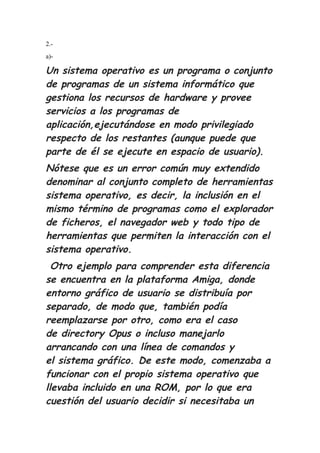 2.-
a)-
Un sistema operativo es un programa o conjunto
de programas de un sistema informático que
gestiona los recursos de hardware y provee
servicios a los programas de
aplicación,ejecutándose en modo privilegiado
respecto de los restantes (aunque puede que
parte de él se ejecute en espacio de usuario).
Nótese que es un error común muy extendido
denominar al conjunto completo de herramientas
sistema operativo, es decir, la inclusión en el
mismo término de programas como el explorador
de ficheros, el navegador web y todo tipo de
herramientas que permiten la interacción con el
sistema operativo.
Otro ejemplo para comprender esta diferencia
se encuentra en la plataforma Amiga, donde
entorno gráfico de usuario se distribuía por
separado, de modo que, también podía
reemplazarse por otro, como era el caso
de directory Opus o incluso manejarlo
arrancando con una línea de comandos y
el sistema gráfico. De este modo, comenzaba a
funcionar con el propio sistema operativo que
llevaba incluido en una ROM, por lo que era
cuestión del usuario decidir si necesitaba un
 