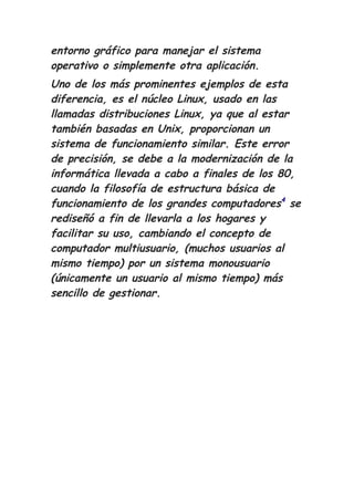 entorno gráfico para manejar el sistema
operativo o simplemente otra aplicación.
Uno de los más prominentes ejemplos de esta
diferencia, es el núcleo Linux, usado en las
llamadas distribuciones Linux, ya que al estar
también basadas en Unix, proporcionan un
sistema de funcionamiento similar. Este error
de precisión, se debe a la modernización de la
informática llevada a cabo a finales de los 80,
cuando la filosofía de estructura básica de
funcionamiento de los grandes computadores4
se
rediseñó a fin de llevarla a los hogares y
facilitar su uso, cambiando el concepto de
computador multiusuario, (muchos usuarios al
mismo tiempo) por un sistema monousuario
(únicamente un usuario al mismo tiempo) más
sencillo de gestionar.
 