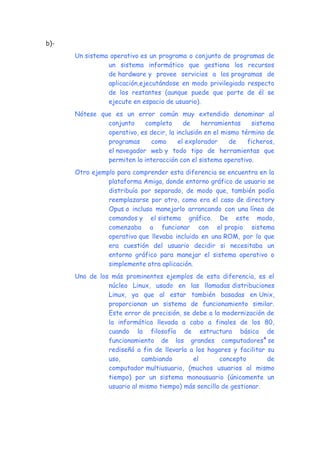 b)-
Un sistema operativo es un programa o conjunto de programas de
un sistema informático que gestiona los recursos
de hardware y provee servicios a los programas de
aplicación,ejecutándose en modo privilegiado respecto
de los restantes (aunque puede que parte de él se
ejecute en espacio de usuario).
Nótese que es un error común muy extendido denominar al
conjunto completo de herramientas sistema
operativo, es decir, la inclusión en el mismo término de
programas como el explorador de ficheros,
el navegador web y todo tipo de herramientas que
permiten la interacción con el sistema operativo.
Otro ejemplo para comprender esta diferencia se encuentra en la
plataforma Amiga, donde entorno gráfico de usuario se
distribuía por separado, de modo que, también podía
reemplazarse por otro, como era el caso de directory
Opus o incluso manejarlo arrancando con una línea de
comandos y el sistema gráfico. De este modo,
comenzaba a funcionar con el propio sistema
operativo que llevaba incluido en una ROM, por lo que
era cuestión del usuario decidir si necesitaba un
entorno gráfico para manejar el sistema operativo o
simplemente otra aplicación.
Uno de los más prominentes ejemplos de esta diferencia, es el
núcleo Linux, usado en las llamadas distribuciones
Linux, ya que al estar también basadas en Unix,
proporcionan un sistema de funcionamiento similar.
Este error de precisión, se debe a la modernización de
la informática llevada a cabo a finales de los 80,
cuando la filosofía de estructura básica de
funcionamiento de los grandes computadores4
se
rediseñó a fin de llevarla a los hogares y facilitar su
uso, cambiando el concepto de
computador multiusuario, (muchos usuarios al mismo
tiempo) por un sistema monousuario (únicamente un
usuario al mismo tiempo) más sencillo de gestionar.
 