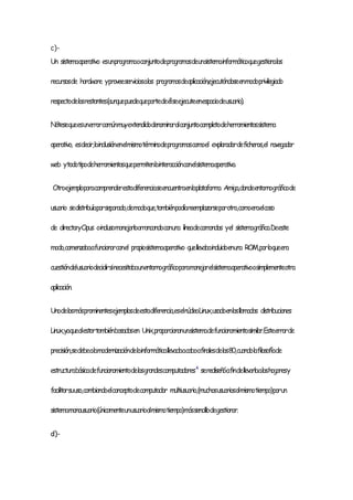 c)-
Un sistemaoperativo esunprogramaoconjuntodeprogramasdeunsistemainformáticoquegestionalos
recursosde hardware yproveeserviciosalos programasdeaplicación,ejecutándoseenmodoprivilegiado
respectodelosrestantes(aunquepuedequepartedeélseejecuteenespaciodeusuario).
Nótesequeesunerrorcomúnmuyextendidodenominaralconjuntocompletodeherramientassistema
operativo, esdecir,lainclusiónenelmismotérminodeprogramascomoel exploradordeficheros,el navegador
web ytodotipodeherramientasquepermitenlainteracciónconelsistemaoperativo.
Otroejemploparacomprenderestadiferenciaseencuentraenlaplataforma Amiga,dondeentornográficode
usuario sedistribuíaporseparado,demodoque,tambiénpodíareemplazarseporotro,comoeraelcaso
de directoryOpus oinclusomanejarloarrancandoconuna líneadecomandos yel sistemagráfico.Deeste
modo,comenzabaafuncionarconel propiosistemaoperativo quellevabaincluidoenuna ROM,porloqueera
cuestióndelusuariodecidirsinecesitabaunentornográficoparamanejarelsistemaoperativoosimplementeotra
aplicación.
Unodelosmásprominentesejemplosdeestadiferencia,eselnúcleoLinux,usadoenlasllamadas distribuciones
Linux,yaquealestartambiénbasadasen Unix,proporcionanunsistemadefuncionamientosimilar.Esteerrorde
precisión,sedebealamodernizacióndelainformáticallevadaacaboafinalesdelos80,cuandolafilosofíade
estructurabásicadefuncionamientodelosgrandescomputadores4
serediseñóafindellevarlaaloshogaresy
facilitarsuuso,cambiandoelconceptodecomputador multiusuario,(muchosusuariosalmismotiempo)porun
sistemamonousuario(únicamenteunusuarioalmismotiempo)mássencillodegestionar.
d)-
 