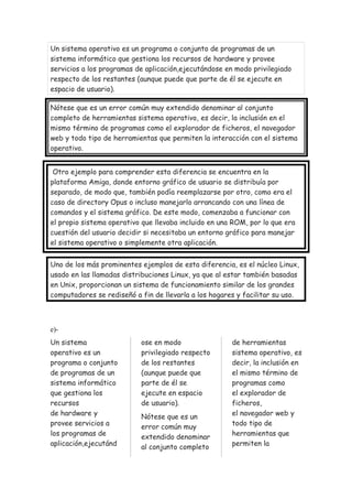 Un sistema operativo es un programa o conjunto de programas de un
sistema informático que gestiona los recursos de hardware y provee
servicios a los programas de aplicación,ejecutándose en modo privilegiado
respecto de los restantes (aunque puede que parte de él se ejecute en
espacio de usuario).
Nótese que es un error común muy extendido denominar al conjunto
completo de herramientas sistema operativo, es decir, la inclusión en el
mismo término de programas como el explorador de ficheros, el navegador
web y todo tipo de herramientas que permiten la interacción con el sistema
operativo.
Otro ejemplo para comprender esta diferencia se encuentra en la
plataforma Amiga, donde entorno gráfico de usuario se distribuía por
separado, de modo que, también podía reemplazarse por otro, como era el
caso de directory Opus o incluso manejarlo arrancando con una línea de
comandos y el sistema gráfico. De este modo, comenzaba a funcionar con
el propio sistema operativo que llevaba incluido en una ROM, por lo que era
cuestión del usuario decidir si necesitaba un entorno gráfico para manejar
el sistema operativo o simplemente otra aplicación.
Uno de los más prominentes ejemplos de esta diferencia, es el núcleo Linux,
usado en las llamadas distribuciones Linux, ya que al estar también basadas
en Unix, proporcionan un sistema de funcionamiento similar de los grandes
computadores se rediseñó a fin de llevarla a los hogares y facilitar su uso.
e)-
Un sistema
operativo es un
programa o conjunto
de programas de un
sistema informático
que gestiona los
recursos
de hardware y
provee servicios a
los programas de
aplicación,ejecutánd
ose en modo
privilegiado respecto
de los restantes
(aunque puede que
parte de él se
ejecute en espacio
de usuario).
Nótese que es un
error común muy
extendido denominar
al conjunto completo
de herramientas
sistema operativo, es
decir, la inclusión en
el mismo término de
programas como
el explorador de
ficheros,
el navegador web y
todo tipo de
herramientas que
permiten la
 