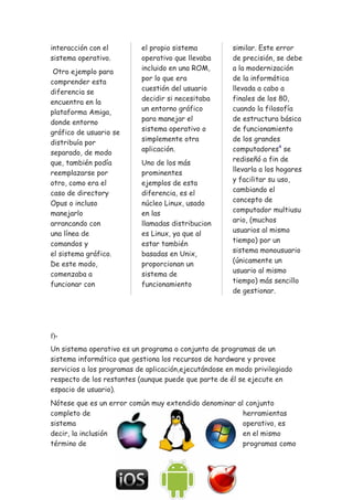 interacción con el
sistema operativo.
Otro ejemplo para
comprender esta
diferencia se
encuentra en la
plataforma Amiga,
donde entorno
gráfico de usuario se
distribuía por
separado, de modo
que, también podía
reemplazarse por
otro, como era el
caso de directory
Opus o incluso
manejarlo
arrancando con
una línea de
comandos y
el sistema gráfico.
De este modo,
comenzaba a
funcionar con
el propio sistema
operativo que llevaba
incluido en una ROM,
por lo que era
cuestión del usuario
decidir si necesitaba
un entorno gráfico
para manejar el
sistema operativo o
simplemente otra
aplicación.
Uno de los más
prominentes
ejemplos de esta
diferencia, es el
núcleo Linux, usado
en las
llamadas distribucion
es Linux, ya que al
estar también
basadas en Unix,
proporcionan un
sistema de
funcionamiento
similar. Este error
de precisión, se debe
a la modernización
de la informática
llevada a cabo a
finales de los 80,
cuando la filosofía
de estructura básica
de funcionamiento
de los grandes
computadores4
se
rediseñó a fin de
llevarla a los hogares
y facilitar su uso,
cambiando el
concepto de
computador multiusu
ario, (muchos
usuarios al mismo
tiempo) por un
sistema monousuario
(únicamente un
usuario al mismo
tiempo) más sencillo
de gestionar.
f)-
Un sistema operativo es un programa o conjunto de programas de un
sistema informático que gestiona los recursos de hardware y provee
servicios a los programas de aplicación,ejecutándose en modo privilegiado
respecto de los restantes (aunque puede que parte de él se ejecute en
espacio de usuario).
Nótese que es un error común muy extendido denominar al conjunto
completo de herramientas
sistema operativo, es
decir, la inclusión en el mismo
término de programas como
 