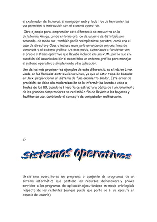 el explorador de ficheros, el navegador web y todo tipo de herramientas
que permiten la interacción con el sistema operativo.
Otro ejemplo para comprender esta diferencia se encuentra en la
plataforma Amiga, donde entorno gráfico de usuario se distribuía por
separado, de modo que, también podía reemplazarse por otro, como era el
caso de directory Opus o incluso manejarlo arrancando con una línea de
comandos y el sistema gráfico. De este modo, comenzaba a funcionar con
el propio sistema operativo que llevaba incluido en una ROM, por lo que era
cuestión del usuario decidir si necesitaba un entorno gráfico para manejar
el sistema operativo o simplemente otra aplicación.
Uno de los más prominentes ejemplos de esta diferencia, es el núcleo Linux,
usado en las llamadas distribuciones Linux, ya que al estar también basadas
en Unix, proporcionan un sistema de funcionamiento similar. Este error de
precisión, se debe a la modernización de la informática llevada a cabo a
finales de los 80, cuando la filosofía de estructura básica de funcionamiento
de los grandes computadores se rediseñó a fin de llevarla a los hogares y
facilitar su uso, cambiando el concepto de computador multiusuario.
g)-
Un sistema operativo es un programa o conjunto de programas de un
sistema informático que gestiona los recursos de hardware y provee
servicios a los programas de aplicación,ejecutándose en modo privilegiado
respecto de los restantes (aunque puede que parte de él se ejecute en
espacio de usuario).
 