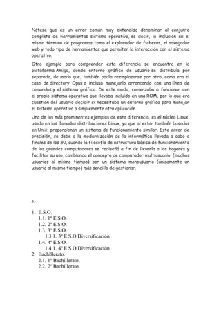 Nótese que es un error común muy extendido denominar al conjunto
completo de herramientas sistema operativo, es decir, la inclusión en el
mismo término de programas como el explorador de ficheros, el navegador
web y todo tipo de herramientas que permiten la interacción con el sistema
operativo.
Otro ejemplo para comprender esta diferencia se encuentra en la
plataforma Amiga, donde entorno gráfico de usuario se distribuía por
separado, de modo que, también podía reemplazarse por otro, como era el
caso de directory Opus o incluso manejarlo arrancando con una línea de
comandos y el sistema gráfico. De este modo, comenzaba a funcionar con
el propio sistema operativo que llevaba incluido en una ROM, por lo que era
cuestión del usuario decidir si necesitaba un entorno gráfico para manejar
el sistema operativo o simplemente otra aplicación.
Uno de los más prominentes ejemplos de esta diferencia, es el núcleo Linux,
usado en las llamadas distribuciones Linux, ya que al estar también basadas
en Unix, proporcionan un sistema de funcionamiento similar. Este error de
precisión, se debe a la modernización de la informática llevada a cabo a
finales de los 80, cuando la filosofía de estructura básica de funcionamiento
de los grandes computadores se rediseñó a fin de llevarla a los hogares y
facilitar su uso, cambiando el concepto de computador multiusuario, (muchos
usuarios al mismo tiempo) por un sistema monousuario (únicamente un
usuario al mismo tiempo) más sencillo de gestionar.
3.-
1. E.S.O.
1.1. 1º E.S.O.
1.2. 2º E.S.O.
1.3. 3º E.S.O.
1.3.1. 3º E.S.O Diversificación.
1.4. 4º E.S.O.
1.4.1. 4º E.S.O Diversificación.
2. Bachillerato.
2.1. 1º Bachillerato.
2.2. 2º Bachillerato.
 