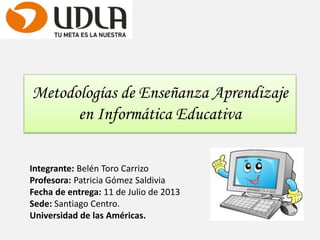 Metodologías de Enseñanza Aprendizaje
en Informática Educativa
Integrante: Belén Toro Carrizo
Profesora: Patricia Gómez Saldivia
Fecha de entrega: 11 de Julio de 2013
Sede: Santiago Centro.
Universidad de las Américas.
 