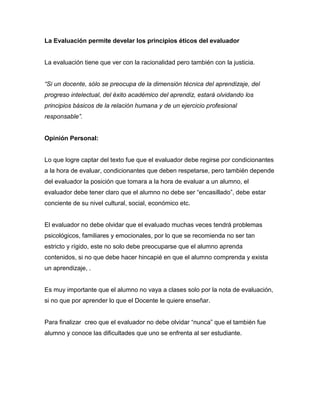 La Evaluación permite develar los principios éticos del evaluador
La evaluación tiene que ver con la racionalidad pero también con la justicia.
“Si un docente, sólo se preocupa de la dimensión técnica del aprendizaje, del
progreso intelectual, del éxito académico del aprendiz, estará olvidando los
principios básicos de la relación humana y de un ejercicio profesional
responsable”.
Opinión Personal:
Lo que logre captar del texto fue que el evaluador debe regirse por condicionantes
a la hora de evaluar, condicionantes que deben respetarse, pero también depende
del evaluador la posición que tomara a la hora de evaluar a un alumno, el
evaluador debe tener claro que el alumno no debe ser “encasillado”, debe estar
conciente de su nivel cultural, social, económico etc.
El evaluador no debe olvidar que el evaluado muchas veces tendrá problemas
psicológicos, familiares y emocionales, por lo que se recomienda no ser tan
estricto y rígido, este no solo debe preocuparse que el alumno aprenda
contenidos, si no que debe hacer hincapié en que el alumno comprenda y exista
un aprendizaje, .
Es muy importante que el alumno no vaya a clases solo por la nota de evaluación,
si no que por aprender lo que el Docente le quiere enseñar.
Para finalizar creo que el evaluador no debe olvidar “nunca” que el también fue
alumno y conoce las dificultades que uno se enfrenta al ser estudiante.
 