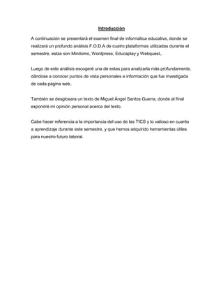 Introducción
A continuación se presentará el examen final de informática educativa, donde se
realizará un profundo análisis F.O.D.A de cuatro plataformas utilizadas durante el
semestre, estas son Mindomo, Wordpress, Educaplay y Webquest,.
Luego de este análisis escogeré una de estas para analizarla más profundamente,
dándose a conocer puntos de vista personales e información que fue investigada
de cada página web.
También se desglosara un texto de Miguel Ángel Santos Guerra, donde al final
expondré mi opinión personal acerca del texto.
Cabe hacer referencia a la importancia del uso de las TICS y lo valioso en cuanto
a aprendizaje durante este semestre, y que hemos adquirido herramientas útiles
para nuestro futuro laboral.
 