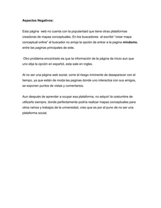 Aspectos Negativos:
Esta página web no cuenta con la popularidad que tiene otras plataformas
creadoras de mapas conceptuales. En los buscadores al escribir “crear mapa
conceptual online” el buscador no arroja la opción de entrar a la pagina mindomo,
entre las paginas principales de este.
Otro problema encontrado es que la información de la página de inicio aun que
uno elija la opción en español, esta sale en ingles.
Al no ser una página web social, corre el riesgo inminente de desaparecer con el
tiempo, ya que están de moda las paginas donde uno interactúa con sus amigos,
se exponen puntos de vistas y comentarios.
Aun después de aprender a ocupar esa plataforma, no adquirí la costumbre de
utilizarlo siempre, donde perfectamente podría realizar mapas conceptuales para
otros ramos y trabajos de la universidad, creo que es por el puno de no ser una
plataforma social.
 