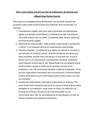Dime como evalúas y te diré que tipo de profesional y de persona eres
( Miguel Ángel Santos Guerra)
Para iniciar con el desglosamiento de este texto, hay que partir diciendo que
consta de cuatro puntos condicionantes que relacionan tanto al evaluador y al
evaluado.
1. Prescripciones Legales: este punto esta condicionado por disposiciones
legales, por ejemplo nomenclaturas y contenidos que rigen la evaluación
“No puede evaluar como se quiera”, el evaluador debe siempre regirse por
las Prescripciones Legales.
2. Supervisiones Institucionales: “Cada profesor evalúa desde su perspectiva
y actitud”, ni un evaluador libra de las Supervisiones Institucionales.
3. Presiones Sociales: “La calificación que obtiene el evaluado e convierte en
una salvación de conducta cultural”, la familia del alumno se interesa por
estos resultados, muchas veces solo de eso, lo cual esta mal, ya que el
alumno cae en una comparación y jerarquización constante, estándares
que lo seguirán durante toda la vida. Miguel Ángel hizo una especie de test
donde el quería evaluar el interés de los alumnos a la hora de ser
evaluados y una e las conclusiones sacadas en esta fue el siguiente, “Si los
alumnos respondieran interesados solo en la evaluación el docente deberá
sentirse defraudado ya que el aprendizaje queda de lado y pasa a ser solo
una anécdota”.
4. Condiciones Organizativas: esta estará condicionada por el tiempo. Otro
punto donde hace hincapié en este punto es cuando el alumno tienen malos
resultados en su evaluación, pocas veces se critica a la Institución o al
Docente por el fracaso de este. Es de importancia saber que el
conocimiento tiene valor de uso (importancia de aprendizaje) y el valor de
cambio (importancia de aprobar la evaluación).
 