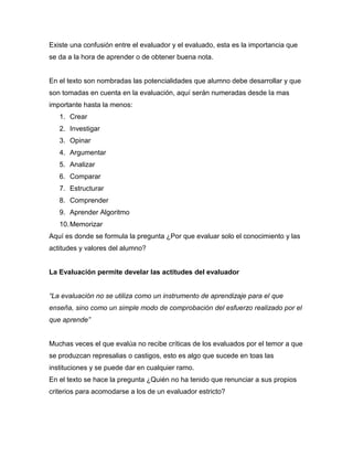Existe una confusión entre el evaluador y el evaluado, esta es la importancia que
se da a la hora de aprender o de obtener buena nota.
En el texto son nombradas las potencialidades que alumno debe desarrollar y que
son tomadas en cuenta en la evaluación, aquí serán numeradas desde la mas
importante hasta la menos:
1. Crear
2. Investigar
3. Opinar
4. Argumentar
5. Analizar
6. Comparar
7. Estructurar
8. Comprender
9. Aprender Algoritmo
10.Memorizar
Aquí es donde se formula la pregunta ¿Por que evaluar solo el conocimiento y las
actitudes y valores del alumno?
La Evaluación permite develar las actitudes del evaluador
“La evaluación no se utiliza como un instrumento de aprendizaje para el que
enseña, sino como un simple modo de comprobación del esfuerzo realizado por el
que aprende”
Muchas veces el que evalúa no recibe críticas de los evaluados por el temor a que
se produzcan represalias o castigos, esto es algo que sucede en toas las
instituciones y se puede dar en cualquier ramo.
En el texto se hace la pregunta ¿Quién no ha tenido que renunciar a sus propios
criterios para acomodarse a los de un evaluador estricto?
 