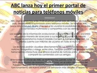 ABC lanza hoy el primer portal de noticias para teléfonos móviles ABC Digital lanza hoy a las 19:30 el primer portal web de noticias de nuestro país, desarrollado y optimizado para teléfonos móviles. Se trata de iABC (www.iabc.com.py). El sitio ofrecerá a los usuarios la posibilidad de acceder a contenidos multimedia y compartirlos con los demás. Los soportes de la información evolucionan constantemente y ABC encontró una nueva manera de acercarse a sus lectores. El portal fue creado mediante la plataforma mobc3 (Mobile Content & Comerce Channel). La misma cuenta con millones de usuarios en todo el mundo.  Los lectores podrán visualizar directamente de sus teléfonos móviles las noticias, fotografías y videos, entre otros. También podrán utilizar todas las herramientas interactivas que ofrece el portal de noticias online y además compartir los contenidos con sus amigos.  El lanzamiento oficial de iABC se realizará hoy, jueves, a las 19:30 en la Expo 2009 de la ciudad de Mariano Roque Alonso, en el salón de eventos del Pabellón Europeo. En la oportunidad se realizará una demostración del funcionamiento del nuevo portal y se brindarán más detalles al respecto.  
