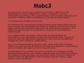 Mobc3 La suite mobc3, que se hace conocer con el lema “diseña una vez, desarróllalo en muchos dispositivos”, ofrece contenidos y servicios optimizados para iPhone, iPod, smartphones y hasta consolas de juegos con conexión a Internet. iABC fue diseñado a base de esta herramienta.  Contenidos para móviles en el mundo  Las empresas de comunicación están luchando para ganar territorio en un nuevo mundo de contenidos para teléfonos celulares. Muchas ven en este nuevo soporte de información otra forma de acercarse a su público y una salida a la baja inversión en publicidad a causa de la crisis financiera internacional.  Los conglomerados de medios, fabricantes de equipamiento de computación y los operadores de telecomunicaciones están mirando al naciente mercado de medios inalámbricos, alentados por los teléfonos inteligentes como el iPhone y el BlackBerry.  Los nuevos emprendimientos de alto vuelo, como el sitio de microblogs Twitter, son cada vez más el objeto de rumores de adquisición, incluso pese a que sus modelos de negocios no han sido probados.  Actualmente ya hay señales de que los acuerdos con empresas móviles están ganando impulso. Las fusiones y adquisiciones que involucran medios y tecnologías móviles escalaron más del 40 por ciento a nivel mundial en la primera mitad del 2009 frente al mismo periodo del año anterior, según indican varias consultoras. 