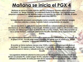 Mañana se inicia el PGX 4 Mañana se inicia la cuarta edición del PGX (Paraguay Gamers eXpo) en el Hotel Excelsior. La “Mega Lanparty” se extenderá hasta el domingo. Los organizadores preparan competencias de distintos juegos con premios de hasta G. 1.500.000. El salón estará equipado para unas 500 PCs.  La organización proveerá comodidades como conexión en red, Internet, energía eléctrica asientos y mesas. También habrá computadores en alquiler.     La convocatoria es para todos aquellos fanáticos y obsesionados por los juegos electrónicos, la informática y la tecnología. También pueden asistir los aficionados a las consolas de videojuegos como el Nintendo Wii o la Play Station. “Entre ellos también se van a armar torneos”, comentó Giampaolo Ficorilli, miembro de la organización del evento.     Los organizadores del evento mostraron su preocupación ante el riego de contagio de la gripe A H1N1. Ficorilli pidió especialmente a la gente que no asista a la “Mega Lanparty” si presenta síntomas de la enfermedad.     El evento se inicia mañana viernes a las 10:00 y continúa sin interrupción hasta el domingo 19. Se espera que las “horas pico” o con más cantidad de jugadores en simultáneo sea el viernes y sábado entre las 19:00 y las 20:00, según lo expresado por Ficorilli.    Los jugadores deberán abonar la única suma de 20 mil guaraníes en el caso de que lleven sus propias PC, o bien pagar 10 mil y alquilar computadores proveídas por cibers afiliados al encuentro. El costo por hora de los equipos oscilará entre los 3.000 y 4.000 guaraníes.     