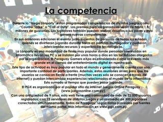 La competencia Durante la “Mega Lanparty” están programadas competencias de distintos juegos como “Counter Strike” o “Call of Duty”. Los premios para los ganadores serán de hasta 1,5 millones de guaraníes. Los jugadores también pueden realizar desafíos a sus pares y esto genera nuevas competencias.  En sus anteriores ediciones el evento juntó a cientos de personas de todas las edades, quienes se divirtieron jugando durante horas en partidas multijugador y pudieron intercambiar recursos y experiencias tecnológicas.  La Lanparty es una modalidad de fiesta muy popular donde personas interesadas en informática llevan sus PC y se instalan por unas horas o días en las facilidades otorgadas por la organización. El Paraguay Gamers eXpo es considerado como el evento más grande en el campo del entretenimiento digital en nuestro país.  Este tipo de actividad es muy popular en todo el mundo y generalmente cuenta con una importante cantidad de participantes. Además, estas reuniones sirven para que los usuarios se conozcan frente a frente (muchas veces solo se conocen a través de Internet) y puedan intercambiar experiencias relacionadas al mundo de la informática. Esto sumado al tiempo que pueden pasar jugando.  El PGX es organizado por el popular sitio de Internet Juegos Online Paraguay (www.juegosonline.com.py).  Con una antigüedad de 9 años, esta web tiene una comunidad de más de 32.000 usuarios registrados, con 25 servidores de distintos juegos y un promedio de 500 jugadores conectados simultáneamente, todos de Paraguay, según datos proveídos por fuentes del mismo portal. Más información en www.pgx.com.py. 