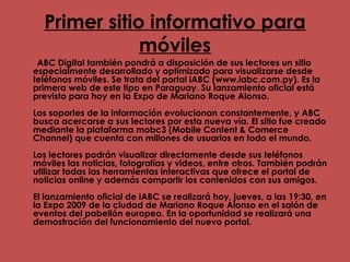 Primer sitio informativo para móviles ABC Digital también pondrá a disposición de sus lectores un sitio especialmente desarrollado y optimizado para visualizarse desde teléfonos móviles. Se trata del portal iABC (www.iabc.com.py). Es la primera web de este tipo en Paraguay. Su lanzamiento oficial está previsto para hoy en la Expo de Mariano Roque Alonso.  Los soportes de la información evolucionan constantemente, y ABC busca acercarse a sus lectores por esta nueva vía. El sitio fue creado mediante la plataforma mobc3 (Mobile Content & Comerce Channel) que cuenta con millones de usuarios en todo el mundo.  Los lectores podrán visualizar directamente desde sus teléfonos móviles las noticias, fotografías y videos, entre otros. También podrán utilizar todas las herramientas interactivas que ofrece el portal de noticias online y además compartir los contenidos con sus amigos.  El lanzamiento oficial de iABC se realizará hoy, jueves, a las 19:30, en la Expo 2009 de la ciudad de Mariano Roque Alonso en el salón de eventos del pabellón europeo. En la oportunidad se realizará una demostración del funcionamiento del nuevo portal.  