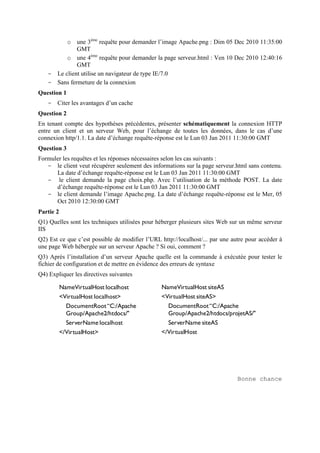 o une 3ème
requête pour demander l’image Apache.png : Dim 05 Dec 2010 11:35:00
GMT
o une 4ème
requête pour demander la page serveur.html : Ven 10 Dec 2010 12:40:16
GMT
- Le client utilise un navigateur de type IE/7.0
- Sans fermeture de la connexion
Question 1
- Citer les avantages d’un cache
Question 2
En tenant compte des hypothèses précédentes, présenter schématiquement la connexion HTTP
entre un client et un serveur Web, pour l’échange de toutes les données, dans le cas d’une
connexion http/1.1. La date d’échange requête-réponse est le Lun 03 Jan 2011 11:30:00 GMT
Question 3
Formuler les requêtes et les réponses nécessaires selon les cas suivants :
- le client veut récupérer seulement des informations sur la page serveur.html sans contenu.
La date d’échange requête-réponse est le Lun 03 Jan 2011 11:30:00 GMT
- le client demande la page choix.php. Avec l’utilisation de la méthode POST. La date
d’échange requête-réponse est le Lun 03 Jan 2011 11:30:00 GMT
- le client demande l’image Apache.png. La date d’échange requête-réponse est le Mer, 05
Oct 2010 12:30:00 GMT
Partie 2
Q1) Quelles sont les techniques utilisées pour héberger plusieurs sites Web sur un même serveur
IIS
Q2) Est ce que c’est possible de modifier l’URL http://localhost/... par une autre pour accéder à
une page Web hébergée sur un serveur Apache ? Si oui, comment ?
Q3) Après l’installation d’un serveur Apache quelle est la commande à exécutée pour tester le
fichier de configuration et de mettre en évidence des erreurs de syntaxe
Q4) Expliquer les directives suivantes
NameVirtualHost localhost
<VirtualHost localhost>
DocumentRoot“C:/Apache
Group/Apache2/htdocs/"
ServerName localhost
</VirtualHost>
NameVirtualHost siteAS
<VirtualHost siteAS>
DocumentRoot“C:/Apache
Group/Apache2/htdocs/projetAS/"
ServerName siteAS
</VirtualHost
Bonne chance
 
