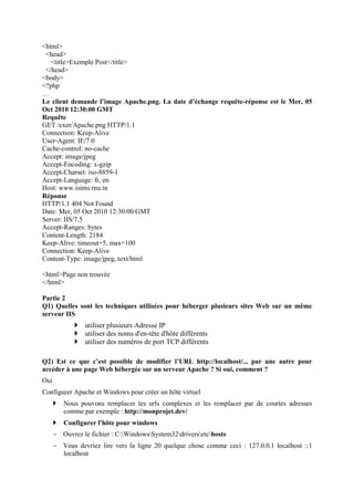 <html>
<head>
<title>Exemple Post</title>
</head>
<body>
<?php
…
Le client demande l’image Apache.png. La date d’échange requête-réponse est le Mer, 05
Oct 2010 12:30:00 GMT
Requête
GET /exer/Apache.png HTTP/1.1
Connection: Keep-Alive
User-Agent: IE/7.0
Cache-control: no-cache
Accept: image/jpeg
Accept-Encoding: x-gzip
Accept-Charset: iso-8859-1
Accept-Language: fr, en
Host: www.isims.rnu.tn
Réponse
HTTP/1.1 404 Not Found
Date: Mer, 05 Oct 2010 12:30:00 GMT
Server: IIS/7.5
Accept-Ranges: bytes
Content-Length: 2184
Keep-Alive: timeout=5, max=100
Connection: Keep-Alive
Content-Type: image/jpeg, text/html
<html>Page non trouvée
</html>
Partie 2
Q1) Quelles sont les techniques utilisées pour héberger plusieurs sites Web sur un même
serveur IIS
utiliser plusieurs Adresse IP
utiliser des noms d'en-tête d'hôte différents
utiliser des numéros de port TCP différents
Q2) Est ce que c’est possible de modifier l’URL http://localhost/... par une autre pour
accéder à une page Web hébergée sur un serveur Apache ? Si oui, comment ?
Oui
Configurer Apache et Windows pour créer un hôte virtuel
Nous pouvons remplacer les urls complexes et les remplacer par de courtes adresses
comme par exemple : http://monprojet.dev/
Configurer l'hôte pour windows
- Ouvrez le fichier : C:WindowsSystem32driversetchosts
- Vous devriez lire vers la ligne 20 quelque chose comme ceci : 127.0.0.1 localhost ::1
localhost
 