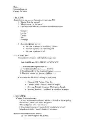 Díaz,
Eugenia Garayoa,
Carmen Escolano
1-READING
-Read the text and answer the questions (text page 56)
1. What style is the picture?
2. What does the red line mean?
3. Find the words in the text to match the definition below.
Unhappy:
Lovely:
Picture:
See:
Short age:
4. choose the correct answer :
• the man is painted in melancholy colours
• the man is painted in white and gold
• the man is painted in red
2- VOCABULARY.
-Complete the sentences with the following words.
INK, PORTRAY, SCULPTURE, LANDSCAPE.
1. In middle of the square there is a….......
2. The people in china use ……… to write
3. I went yesterday to the mountain to draw a ……….
4. The artist painted my face very bad in a ……
-Circle the word that doesn´t belong to each group.
•
•
•
•

Charcoal. Oil. Picture. Clay. Ink.
Cheerful. Shiny. Smooth .Sketch. Complex.
Drawing. Portrait. Sculpture. Masterpiece. Rough.
Abstract. Realistic. Traditional. Watercolour. Creative.

3- GRAMMAR.
-Choose the correct answer
1- Mary¨s picture (will exhibited / will be exhibited) at the art gallery.
2-the teacher (asked / was asked )the pupils.
3-blue and yellow (mix / are mixed )
4- Schools uniforms (aren´t worn /don´t wear) at your school.
5-dogs (mustn´t take / mustn´t be taken) into shops
-Rewrite the sentences in the passive.
a) The artist will paint that picture.
_______________________________________

 
