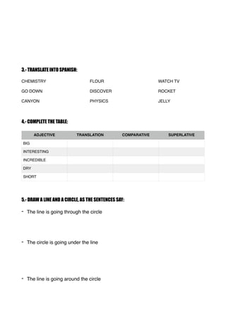 3.- TRANSLATE INTO SPANISH:
CHEMISTRY FLOUR WATCH TV
GO DOWN DISCOVER ROCKET
CANYON PHYSICS JELLY
4.- COMPLETE THE TABLE:
...