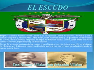 Origen: Su ideador, Nicanor Villalaz Lamela (y de su hija única Carmen Villalaz vda. de Wolff), y con el
concurso del pintor y educador Max Lemm Bielert, quien plasmó las ideas y sus posteriores modificaciones,
El Escudo Nacional adoptado fue pasado en limpio por Sebastián Villalaz Lamela, quien estaba en Ecuador
cuando el concurso, la presentación y las modificaciones
Hoy en día se suscita una necesidad de corregir errores históricos con este símbolo y por ello los Ministerios
de Educación y el de Gobierno crearon una Comisión temporal para esta revisión, que deberá recomendar los
pasos a seguir a futuro.
 