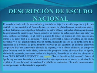 El escudo actual es de forma cuadrada y terciada en faja. La sección superior o jefe está
dividido en dos cuarteles: el flanco diestro, en campo de plata (blanco), muestra un sable y
un fusil brillantes, para significar (abandono de actos bélicos) actitud de alerta en defensa de
la soberanía de la nación; en el flanco siniestro, en campos de gules (rojo), hay una pala y un
pico, símbolos de trabajo. En el centro, o punto de honor, se muestra al istmo con sus dos
mares y su cielo, (sol a la izquierda y luna a la derecha) la luna elevándose en las ondas
nocturnas y el sol escondiéndose tras un monte, marcando las seis de la tarde, hora de la
separación de Colombia. La punta también se divide en dos cuarteles: en el flanco diestro en
campo azul hay una cornucopia, símbolo de riqueza; y en el flanco siniestro, en campo de
plata (blanco), está la rueda alada, emblema del progreso. Sobre el escudo hay un águila,
símbolo de soberanía, su cabeza vuelta a la izquierda, llevando en su pico una cinta con el
lema "PRO MUNDI BENEFICIO" (en español:"Por el beneficio del mundo"). Sobre el
águila hay un arco formado por nueve estrellas que representan las nueve provincias de la
república. A cada lado del escudo hay dos pabellones nacionales. El escudo descansa sobre
un campo verde, símbolizando la vegetación.
 