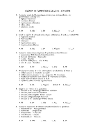 EXAMEN DE FARMACOLOGIA BASICA – IV UNIDAD
1. Mencionar la actividad farmacológica antimicrobiana correspondiente a los
quimioterápicos quinolópticos:
1) Diplococo neumoniae
2) Clostridium tetanico
3) Mycobacterium tuberculosis
4) Vibrio cólera
5) Entamoeba histolica
A. 4,5 B. 1,2,3 C. 2,5 D. 1,2,3,4,5 E. 1,3,4
2. Señale el espectro de actividad farmacológica antibacteriana de las BACITRACINAS:
1) Treponema pallidium
2) Proteus mirabilis
3) Enterococo
4) Mycobacterium leprae
5) Corynobacterium difterico
A. 4,5 B. 1,2,3 C. 2,4 D. Ninguno E. 1,3,5
3. Indique las interacciones antagónicas de Quinolonas a otros fármacos:
1) Kanamicina e INH : Mycobacterium tuberculosis
2) Hidróxido de Aluminio - Sales de He
3) Cafeína – Rioufilina
4) Hidróxido de Magnesio – Sales de Zinc
5) Sales de Calcio – Sucralfato
A. 1,2,4 B. 1,3 C. 1,2,3,4,5 D. 2,4,5 E. 3,5
4. Precisar elmecanismo de acción antimicrobiana de la Polimixina B (Gram -)
1) Inhibe la síntesis de metabolitos esenciales
2) Inhibe la síntesis proteica y se une a las porción 30s ribosomales
3) Pared célula bacteriana: inhibe síntesis de componentes esenciales.
4) Ácidos nucleicos: Inhibe síntesis de ADN
5) Membrana celular: Aumenta la permeabilidad
A. 2,4 B. 1,3 C. Ninguno D. Solo 4 E. 1,2,3,4,5
5. Elegir los uso clínicos de las Quinolonas:
1) Infección de vías urinarias por Kleibsiella neumónica
2) Infección por Histoplasma capsulatum.
3) Infección por Haemophilus ducreyi: chancro
4) Infección por Epidermophyta fluocosum
5) Infección de vías urinarias por Proteus mirabilis
A. 4,5 B. 2,4 C. 1,3,5 D. 1,2,3 E. 1,2,3,4,5
6. Indique los mecanismos de tolerancia cruzada referentes a las quinolonas:
1) Acido nalidíxico – Acido pipemidico
2) Dicloxacilina – Estreptodiazina
3) Acido oxolínico – Cinoxacina
4) Temafloxacino – Clonidina
5) Acido nalidíxico – Sinoxacin
A. 2,4 B. 3,4,5 C. 1,3,5 D. 1,2 E. 2,4
 