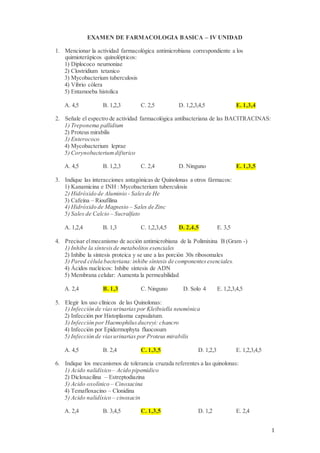 1
EXAMEN DE FARMACOLOGIA BASICA – IV UNIDAD
1. Mencionar la actividad farmacológica antimicrobiana correspondiente a los
quimioterápicos quinolópticos:
1) Diplococo neumoniae
2) Clostridium tetanico
3) Mycobacterium tuberculosis
4) Vibrio cólera
5) Entamoeba histolica
A. 4,5 B. 1,2,3 C. 2,5 D. 1,2,3,4,5 E. 1,3,4
2. Señale el espectro de actividad farmacológica antibacteriana de las BACITRACINAS:
1) Treponema pallidium
2) Proteus mirabilis
3) Enterococo
4) Mycobacterium leprae
5) Corynobacteriumdifterico
A. 4,5 B. 1,2,3 C. 2,4 D. Ninguno E. 1,3,5
3. Indique las interacciones antagónicas de Quinolonas a otros fármacos:
1) Kanamicina e INH : Mycobacterium tuberculosis
2) Hidróxido de Aluminio - Salesde He
3) Cafeína – Rioufilina
4) Hidróxido de Magnesio – Sales de Zinc
5) Sales de Calcio – Sucralfato
A. 1,2,4 B. 1,3 C. 1,2,3,4,5 D. 2,4,5 E. 3,5
4. Precisar elmecanismo de acción antimicrobiana de la Polimixina B (Gram -)
1) Inhibe la síntesisde metabolitos esenciales
2) Inhibe la síntesis proteica y se une a las porción 30s ribosomales
3) Pared célula bacteriana:inhibe síntesis de componentesesenciales.
4) Ácidos nucleicos: Inhibe síntesis de ADN
5) Membrana celular: Aumenta la permeabilidad
A. 2,4 B. 1,3 C. Ninguno D. Solo 4 E. 1,2,3,4,5
5. Elegir los uso clínicos de las Quinolonas:
1) Infección de víasurinarias por Kleibsiella neumónica
2) Infección por Histoplasma capsulatum.
3) Infección por Haemophilusducreyi: chancro
4) Infección por Epidermophyta fluocosum
5) Infección de víasurinarias por Proteus mirabilis
A. 4,5 B. 2,4 C. 1,3,5 D. 1,2,3 E. 1,2,3,4,5
6. Indique los mecanismos de tolerancia cruzada referentes a las quinolonas:
1) Acido nalidíxico – Acido pipemidico
2) Dicloxacilina – Estreptodiazina
3) Acido oxolínico – Cinoxacina
4) Temafloxacino – Clonidina
5) Acido nalidíxico – cinoxacin
A. 2,4 B. 3,4,5 C. 1,3,5 D. 1,2 E. 2,4
 