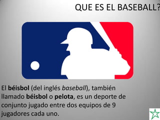 QUE ES EL BASEBALL?
El béisbol (del inglés baseball), también
llamado béisbol o pelota, es un deporte de
conjunto jugado entre dos equipos de 9
jugadores cada uno.
 