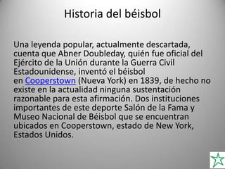 Historia del béisbol
Una leyenda popular, actualmente descartada,
cuenta que Abner Doubleday, quién fue oficial del
Ejército de la Unión durante la Guerra Civil
Estadounidense, inventó el béisbol
en Cooperstown (Nueva York) en 1839, de hecho no
existe en la actualidad ninguna sustentación
razonable para esta afirmación. Dos instituciones
importantes de este deporte Salón de la Fama y
Museo Nacional de Béisbol que se encuentran
ubicados en Cooperstown, estado de New York,
Estados Unidos.
 