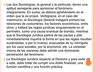  Las dos Sociologías, la general y la particular, tienen una
  aptitud semejante para aprisionar el fenómeno
  íntegramente. En suma, se deberá aprehenderlo en el
  orden que le es propio. Verbigracia, en el caso del
  matrimonio, la Sociología General indagará primero las
  relaciones de costumbres, los factores económicos, entre
  otros, y hallará las reglas jurídicas singularmente en el
  perímetro, como una causa eventual de tirantez, mientras
  que la Sociología Jurídica partirá de las pautas y sólo
  inmediatamente inquirirá la forma en que las reglas resultan
  sustentadas, o por lo inverso, evacuadas de su intríngulis
  por los usos sociales, por la economía, etc. La variedad
  misma de las maneras debe admitir una dominante
  penetración del fenómeno.
 La Sociología Jurídica respecto al Derecho y para serle útil
  a este, debe tratar de cumplir una doble finalidad, una
  función científica y una función práctica.
 