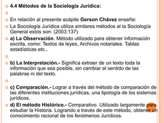    4.4 Métodos de la Sociología Jurídica:

   En relación al presente acápite Gerson Chávez enseña:
   La Sociología Jurídica utiliza similares métodos al la Sociología
    General estos son: (2003:137)
   a) La Observación. Método utilizado para obtener información
    escrita, como: Textos de leyes, Archivos notariales. Tablas
    estadísticas etc.,

   b) La Interpretación.- Significa extraer de un texto toda la
    información que sea posible, sin cambiar el sentido de las
    palabras ni del texto.

   c) Comparación.- Lograr a través del método de comparación de
    las diferentes instituciones jurídicas, una tipología de los sistemas
    jurídicos.
   d) El método Histórico.- Comparativo. Utilizado largamente para
    estudiar la Historia. Logrando a través de este método, obtener un
    conocimiento racional de los fenómenos Jurídicos.
 