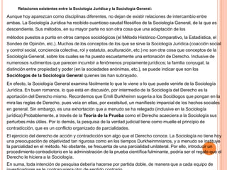 Relaciones existentes entre la Sociología Jurídica y la Sociología General:

Aunque hoy aparezcan como disciplinas diferentes, no dejan de existir relaciones de intercambio entre
ambas. La Sociología Jurídica ha recibido cuantioso caudal filosófico de la Sociología General, de la que es
descendiente. Sus métodos, en su mayor parte no son otra cosa que una adaptación de los
métodos puestos a punto en otros campos sociológicos (el Método Histórico-Comparativo, la Estadística, el
Sondeo de Opinión, etc.). Muchos de los conceptos de los que se sirve la Sociología Jurídica (coacción social
y control social, conciencia colectiva, rol y estatuto, aculturación, etc.) no son otra cosa que conceptos de la
Sociología General, sobre los cuales se ha puesto escuetamente una entonación de Derecho. Inclusive de
numerosos rudimentos que parecen incumbir a fenómenos propiamente jurídicos; la familia conyugal, la
distinción entre propiedad y poder (en la sociedades anónimas, etc.), se puede indicar que son los
Sociólogos de la Sociología General quienes las han subrayado.
En efecto, la Sociología General examina fácilmente lo que le viene o lo que puede venirle de la Sociología
Jurídica. En buen romance, lo que está en discusión, por intermedio de la Sociología del Derecho es la
aportación del Derecho mismo. Recordemos que Emili Durkheinm sugería a los Sociólogos que pongan en la
mira las reglas de Derecho, pues veía en ellas, por excelsitud, un manifiesto imparcial de los hechos sociales
en general. Sin embargo, es una exhortación que a menudo se ha relegado (inclusive en la Sociología
jurídica).Probablemente, a través de la Teoría de la Prueba como el Derecho acaeciera a la Sociología sus
perturbes más útiles. Por lo demás, la pesquisa de la verdad judicial tiene como muelle el principio de
contradicción, que es un conflicto organizado de parcialidades.
El ejercicio del derecho de acción y contradicción son algo que el Derecho conoce. La Sociología no tiene hoy
una preocupación de objetividad tan rigurosa como en los tiempos Durkheinmnianos, y a menudo se instituye
la parcialidad en el método. No obstante, se frecuenta de una parcialidad unilateral. Por ello, introducir un
procedimiento contradictorio en la administración de la prueba científica fulminante, podría ser el regalo que el
Derecho le hiciera a la Sociología.
En suma, toda intención de pesquisa debería hacerse por partida doble, de manera que a cada equipo de
 