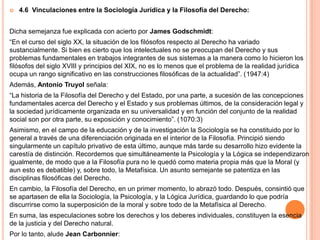    4.6 Vinculaciones entre la Sociología Jurídica y la Filosofía del Derecho:


Dicha semejanza fue explicada con acierto por James Godschmidt:
“En el curso del siglo XX, la situación de los filósofos respecto al Derecho ha variado
sustancialmente. Si bien es cierto que los intelectuales no se preocupan del Derecho y sus
problemas fundamentales en trabajos integrantes de sus sistemas a la manera como lo hicieron los
filósofos del siglo XVIII y principios del XIX, no es lo menos que el problema de la realidad jurídica
ocupa un rango significativo en las construcciones filosóficas de la actualidad”. (1947:4)
Además, Antonio Truyol señala:
“La historia de la Filosofía del Derecho y del Estado, por una parte, a sucesión de las concepciones
fundamentales acerca del Derecho y el Estado y sus problemas últimos, de la consideración legal y
la sociedad jurídicamente organizada en su universalidad y en función del conjunto de la realidad
social son por otra parte, su exposición y conocimiento”. (1070:3)
Asimismo, en el campo de la educación y de la investigación la Sociología se ha constituido por lo
general a través de una diferenciación originada en el interior de la Filosofía. Principió siendo
singularmente un capítulo privativo de esta último, aunque más tarde su desarrollo hizo evidente la
carestía de distinción. Recordemos que simultáneamente la Psicología y la Lógica se independizaron
igualmente, de modo que a la Filosofía pura no le quedó como materia propia más que la Moral (y
aun esto es debatible) y, sobre todo, la Metafísica. Un asunto semejante se patentiza en las
disciplinas filosóficas del Derecho.
En cambio, la Filosofía del Derecho, en un primer momento, lo abrazó todo. Después, consintió que
se apartasen de ella la Sociología, la Psicología, y la Lógica Jurídica, guardando lo que podría
discurrirse como la superposición de la moral y sobre todo de la Metafísica al Derecho.
En suma, las especulaciones sobre los derechos y los deberes individuales, constituyen la esencia
de la justicia y del Derecho natural.
Por lo tanto, alude Jean Carbonnier:
 