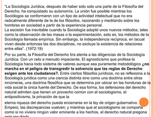 “La Sociología Jurídica, después de haber sido solo una parte de la Filosofía del
Derecho, ha conquistado su autonomía. La unión fue posible mientras los
Sociólogos se conformaron con un tipo de actividad intelectual que no era
radicalmente diferente de la de los filósofos, razonando y meditando sobre los
hombres en sociedad a partir de la experiencia personal.
La escisión fue inevitable cuando la Sociología adoptó unos nuevos métodos, tales
como la observación de las masas o la experimentación, esto es, los métodos de la
Sociología llamada empírica. Sin embargo, la independencia recíproca, en lacual
viven desde entonces las dos disciplinas, no excluye la existencia de relaciones
entre ellas”. (1972:19)
Por su parte, la Filosofía del Derecho tira atenta a las diligencias de la Sociología
Jurídica. Con un celo a menudo impaciente. El agnosticismo que profesa la
Sociología hacia todo sistema de valores aunque sea puramente metodológico ¿no
marcha en el peligro de transgredir la solvencia que las reglas de Derecho
exigen ante los ciudadanos?. Entre ciertos filósofos jurídicos, no se reflexiona a la
Sociología jurídica como una ciencia distinta sino como una doctrina entre otras
innúmeras, una doctrina filosófica que se determina por ubicar en las honduras de la
vida social la única fuente del Derecho. De esa forma, los defensores del derecho
natural admiten que tienen un provecho común con el sociologismo, el
antipositivismo, la privación de que la
eterna riqueza del derecho pueda encerrarse en la ley de origen gubernativo.
Empero, las discrepancias vuelven; y mientras que el sociologismo se comporta
como si no viviera ningún valor eminente a los hechos, el derecho natural pregona
 