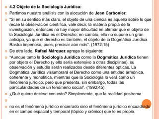    4.2 Objeto de la Sociología Jurídica:
   Partimos nuestro análisis con la alocución de Jean Carbonier:
   “Si en su sentido más claro, el objeto de una ciencia es aquello sobre lo que
    recae la observación científica, vale decir, la materia propia de la
    investigación, entonces no hay mayor dificultad en afirmar que el objeto de
    la Sociología Jurídica es el Derecho; en cambio, ello no supone un gran
    anticipo, ya que el derecho es también, el objeto de la Dogmática Jurídica.
    Rastra imperioso, pues, precisar aún más”. (1972:15)
   De otro lado, Rafael Márquez agrega lo siguiente:
   “Aunque tanto la Sociología Jurídica como la Dogmática Jurídica tienen
    por objeto el Derecho (y ello sería extensivo a otras disciplinas), su
    observación y estudio serán realizados desde diferentes ópticas. La
    Dogmática Jurídica vislumbrará el Derecho como una entidad armónica,
    coherente y monolítica, mientras que la Sociología lo verá como un
    fenómeno jurídico, pero que presenta, sin embargo, todas las
    particularidades de un fenómeno social”. (1992:45)
   ¿Qué quiere decirse con esto? Simplemente, que la realidad postrema


   no es el fenómeno jurídico encerrado sino el fenómeno jurídico encuadrado
    en el campo espacial y temporal (tópico y crónico) que le es propio.
 