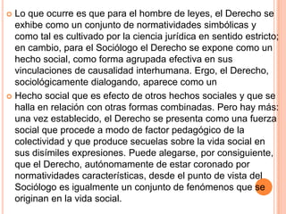  Lo que ocurre es que para el hombre de leyes, el Derecho se
  exhibe como un conjunto de normatividades simbólicas y
  como tal es cultivado por la ciencia jurídica en sentido estricto;
  en cambio, para el Sociólogo el Derecho se expone como un
  hecho social, como forma agrupada efectiva en sus
  vinculaciones de causalidad interhumana. Ergo, el Derecho,
  sociológicamente dialogando, aparece como un
 Hecho social que es efecto de otros hechos sociales y que se
  halla en relación con otras formas combinadas. Pero hay más:
  una vez establecido, el Derecho se presenta como una fuerza
  social que procede a modo de factor pedagógico de la
  colectividad y que produce secuelas sobre la vida social en
  sus disímiles expresiones. Puede alegarse, por consiguiente,
  que el Derecho, autónomamente de estar coronado por
  normatividades características, desde el punto de vista del
  Sociólogo es igualmente un conjunto de fenómenos que se
  originan en la vida social.
 