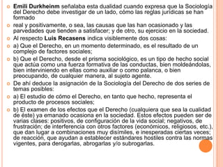    Emili Durkheinm señalaba esta dualidad cuando expresa que la Sociología
    del Derecho debe investigar de un lado, cómo las reglas jurídicas se han
    formado
   real y positivamente, o sea, las causas que las han ocasionado y las
    parvedades que tienden a satisfacer; y de otro, su ejercicio en la sociedad.
   Al respecto Luis Recasens indica visiblemente dos cosas:
   a) Que el Derecho, en un momento determinado, es el resultado de un
    complejo de factores sociales;
   b) Que el Derecho, desde el prisma sociológico, es un tipo de hecho social
    que actúa como una fuerza formativa de las conductas, bien moldeándolas,
    bien interviniendo en ellas como auxiliar o como palanca, o bien
    preocupando, de cualquier manera, al sujeto agente.
   De ahí deduce la asignación de la Sociología del Derecho de dos series de
    temas posibles:
   a) El estudio de cómo el Derecho, en tanto que hecho, representa el
    producto de procesos sociales;
   b) El examen de los efectos que el Derecho (cualquiera que sea la cualidad
    de éste) ya emanado ocasiona en la sociedad. Estos efectos pueden ser de
    varias clases: positivos, de configuración de la vida social; negativos, de
    frustración; de interferencia con otros factores (económicos, religiosos, etc.),
    que dan lugar a combinaciones muy disímiles, e inesperadas ciertas veces;
    de reacción, que ayudan a establecer estándares hostiles contra las normas
    vigentes, para derogarlas, abrogarlas y/o subrogarlas.
 