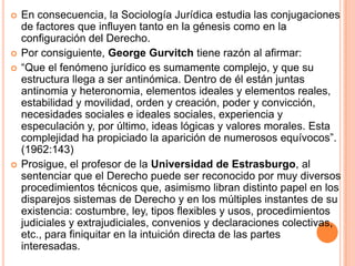    En consecuencia, la Sociología Jurídica estudia las conjugaciones
    de factores que influyen tanto en la génesis como en la
    configuración del Derecho.
   Por consiguiente, George Gurvitch tiene razón al afirmar:
   “Que el fenómeno jurídico es sumamente complejo, y que su
    estructura llega a ser antinómica. Dentro de él están juntas
    antinomia y heteronomia, elementos ideales y elementos reales,
    estabilidad y movilidad, orden y creación, poder y convicción,
    necesidades sociales e ideales sociales, experiencia y
    especulación y, por último, ideas lógicas y valores morales. Esta
    complejidad ha propiciado la aparición de numerosos equívocos”.
    (1962:143)
   Prosigue, el profesor de la Universidad de Estrasburgo, al
    sentenciar que el Derecho puede ser reconocido por muy diversos
    procedimientos técnicos que, asimismo libran distinto papel en los
    disparejos sistemas de Derecho y en los múltiples instantes de su
    existencia: costumbre, ley, tipos flexibles y usos, procedimientos
    judiciales y extrajudiciales, convenios y declaraciones colectivas,
    etc., para finiquitar en la intuición directa de las partes
    interesadas.
 